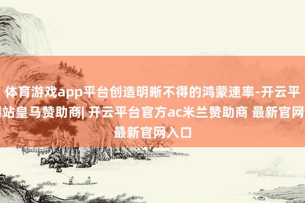 体育游戏app平台创造明晰不得的鸿蒙速率-开云平台网站皇马赞助商| 开云平台官方ac米兰赞助商 最新官网入口