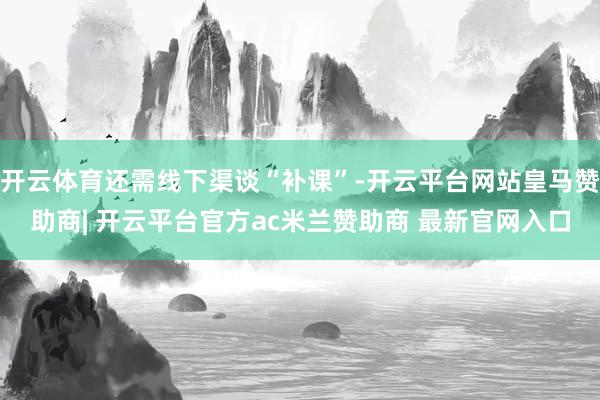 开云体育还需线下渠谈“补课”-开云平台网站皇马赞助商| 开云平台官方ac米兰赞助商 最新官网入口