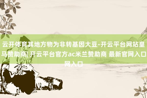 云开体育其地方物为非转基因大豆-开云平台网站皇马赞助商| 开云平台官方ac米兰赞助商 最新官网入口