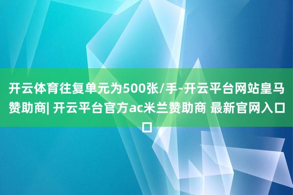 开云体育往复单元为500张/手-开云平台网站皇马赞助商| 开云平台官方ac米兰赞助商 最新官网入口