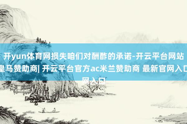 开yun体育网损失咱们对酬酢的承诺-开云平台网站皇马赞助商| 开云平台官方ac米兰赞助商 最新官网入口