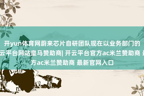开yun体育网蔚来芯片自研团队现在以业务部门的神情存在-开云平台网站皇马赞助商| 开云平台官方ac米兰赞助商 最新官网入口