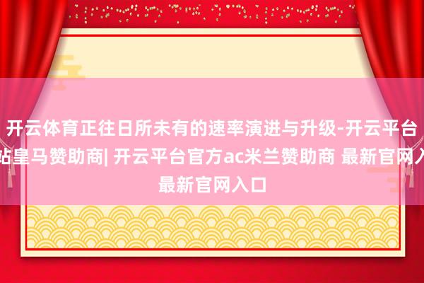 开云体育正往日所未有的速率演进与升级-开云平台网站皇马赞助商| 开云平台官方ac米兰赞助商 最新官网入口