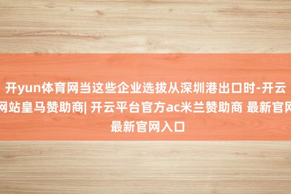 开yun体育网当这些企业选拔从深圳港出口时-开云平台网站皇马赞助商| 开云平台官方ac米兰赞助商 最新官网入口