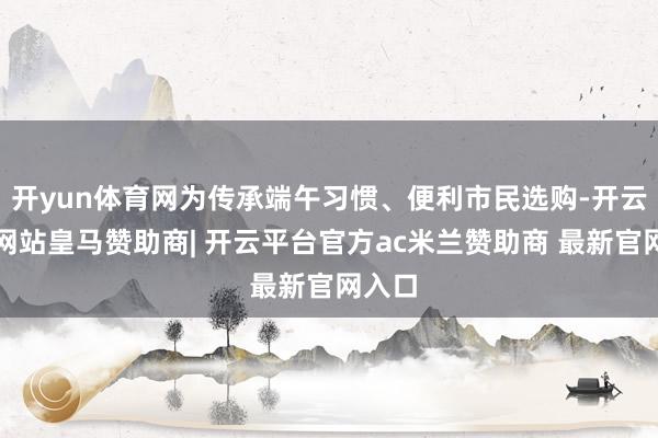 开yun体育网为传承端午习惯、便利市民选购-开云平台网站皇马赞助商| 开云平台官方ac米兰赞助商 最新官网入口