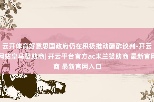 云开体育好意思国政府仍在积极推动酬酢谈判-开云平台网站皇马赞助商| 开云平台官方ac米兰赞助商 最新官网入口