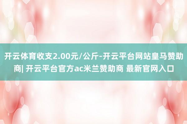 开云体育收支2.00元/公斤-开云平台网站皇马赞助商| 开云平台官方ac米兰赞助商 最新官网入口