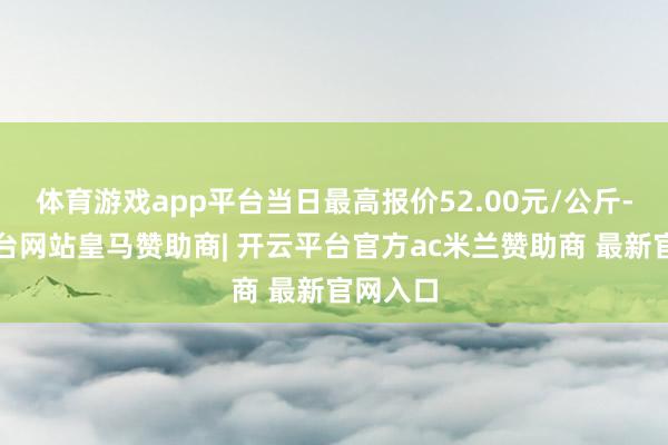 体育游戏app平台当日最高报价52.00元/公斤-开云平台网站皇马赞助商| 开云平台官方ac米兰赞助商 最新官网入口