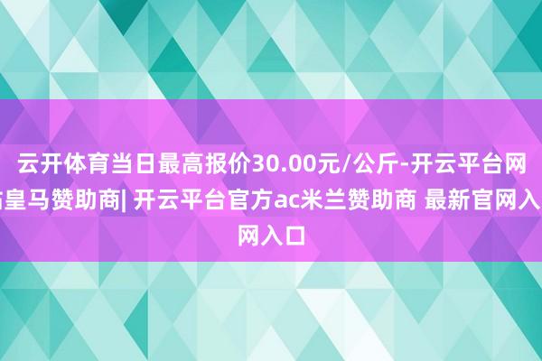 云开体育当日最高报价30.00元/公斤-开云平台网站皇马赞助商| 开云平台官方ac米兰赞助商 最新官网入口