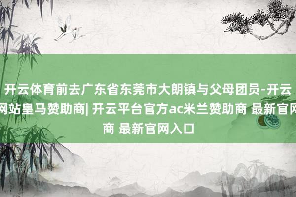 开云体育前去广东省东莞市大朗镇与父母团员-开云平台网站皇马赞助商| 开云平台官方ac米兰赞助商 最新官网入口