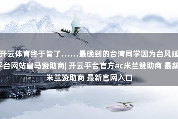 开云体育终于皆了……最晚到的台湾同学因为台风延误-开云平台网站皇马赞助商| 开云平台官方ac米兰赞助商 最新官网入口