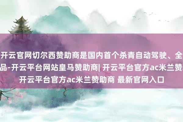 开云官网切尔西赞助商是国内首个杀青自动驾驶、全历程自助的租车居品-开云平台网站皇马赞助商| 开云平台官方ac米兰赞助商 最新官网入口