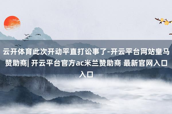 云开体育此次开动平直打讼事了-开云平台网站皇马赞助商| 开云平台官方ac米兰赞助商 最新官网入口