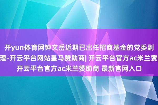 开yun体育网钟文岳近期已出任招商基金的党委副秘书、董事、总司理-开云平台网站皇马赞助商| 开云平台官方ac米兰赞助商 最新官网入口