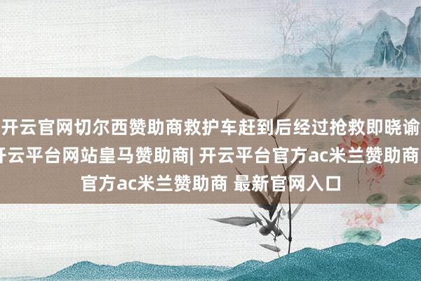 开云官网切尔西赞助商救护车赶到后经过抢救即晓谕张小伟死字-开云平台网站皇马赞助商| 开云平台官方ac米兰赞助商 最新官网入口