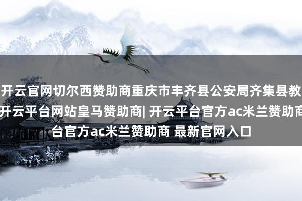 开云官网切尔西赞助商重庆市丰齐县公安局齐集县教委、阅览机关-开云平台网站皇马赞助商| 开云平台官方ac米兰赞助商 最新官网入口