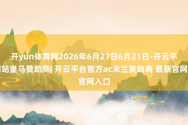 开yun体育网2026年6月27日6月21日-开云平台网站皇马赞助商| 开云平台官方ac米兰赞助商 最新官网入口