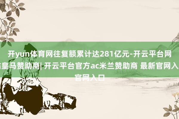 开yun体育网往复额累计达281亿元-开云平台网站皇马赞助商| 开云平台官方ac米兰赞助商 最新官网入口