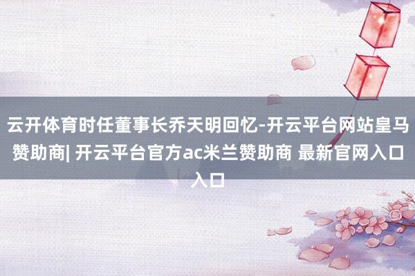 云开体育时任董事长乔天明回忆-开云平台网站皇马赞助商| 开云平台官方ac米兰赞助商 最新官网入口