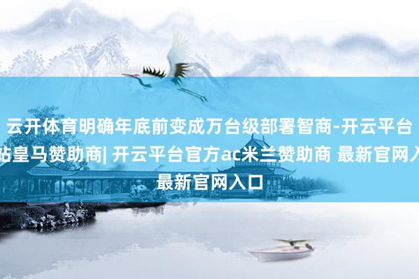 云开体育明确年底前变成万台级部署智商-开云平台网站皇马赞助商| 开云平台官方ac米兰赞助商 最新官网入口