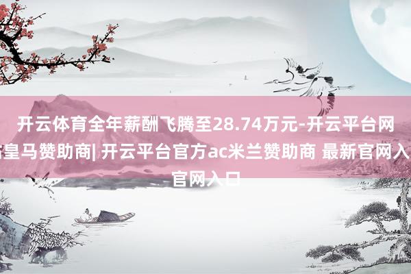 开云体育全年薪酬飞腾至28.74万元-开云平台网站皇马赞助商| 开云平台官方ac米兰赞助商 最新官网入口