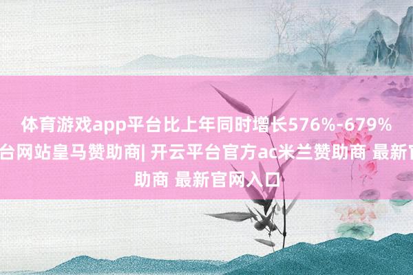 体育游戏app平台比上年同时增长576%-679%-开云平台网站皇马赞助商| 开云平台官方ac米兰赞助商 最新官网入口