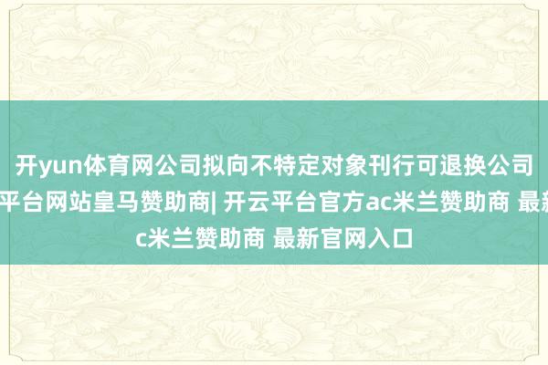开yun体育网公司拟向不特定对象刊行可退换公司债券-开云平台网站皇马赞助商| 开云平台官方ac米兰赞助商 最新官网入口