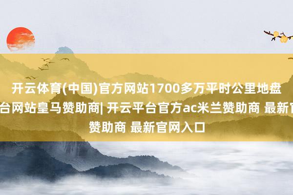 开云体育(中国)官方网站1700多万平时公里地盘-开云平台网站皇马赞助商| 开云平台官方ac米兰赞助商 最新官网入口