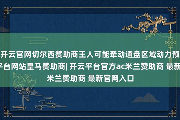 开云官网切尔西赞助商王人可能牵动通盘区域动力预期-开云平台网站皇马赞助商| 开云平台官方ac米兰赞助商 最新官网入口