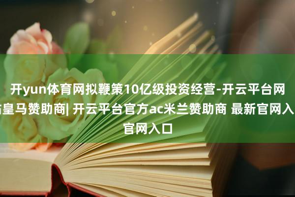 开yun体育网拟鞭策10亿级投资经营-开云平台网站皇马赞助商| 开云平台官方ac米兰赞助商 最新官网入口