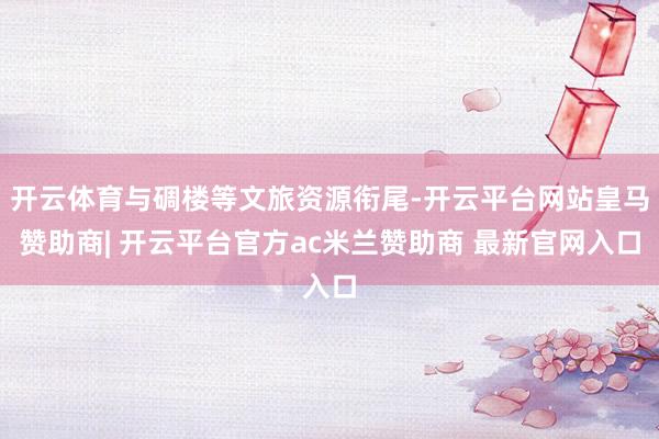 开云体育与碉楼等文旅资源衔尾-开云平台网站皇马赞助商| 开云平台官方ac米兰赞助商 最新官网入口