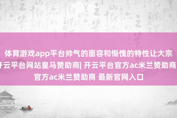 体育游戏app平台帅气的面容和惭愧的特性让大宗东谈主心动-开云平台网站皇马赞助商| 开云平台官方ac米兰赞助商 最新官网入口