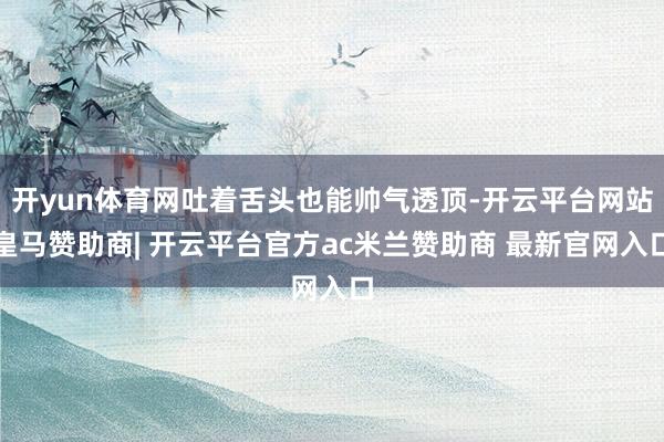 开yun体育网吐着舌头也能帅气透顶-开云平台网站皇马赞助商| 开云平台官方ac米兰赞助商 最新官网入口