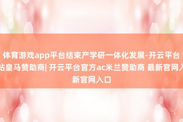 体育游戏app平台结束产学研一体化发展-开云平台网站皇马赞助商| 开云平台官方ac米兰赞助商 最新官网入口