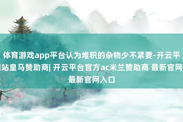 体育游戏app平台认为堆积的杂物少不紧要-开云平台网站皇马赞助商| 开云平台官方ac米兰赞助商 最新官网入口